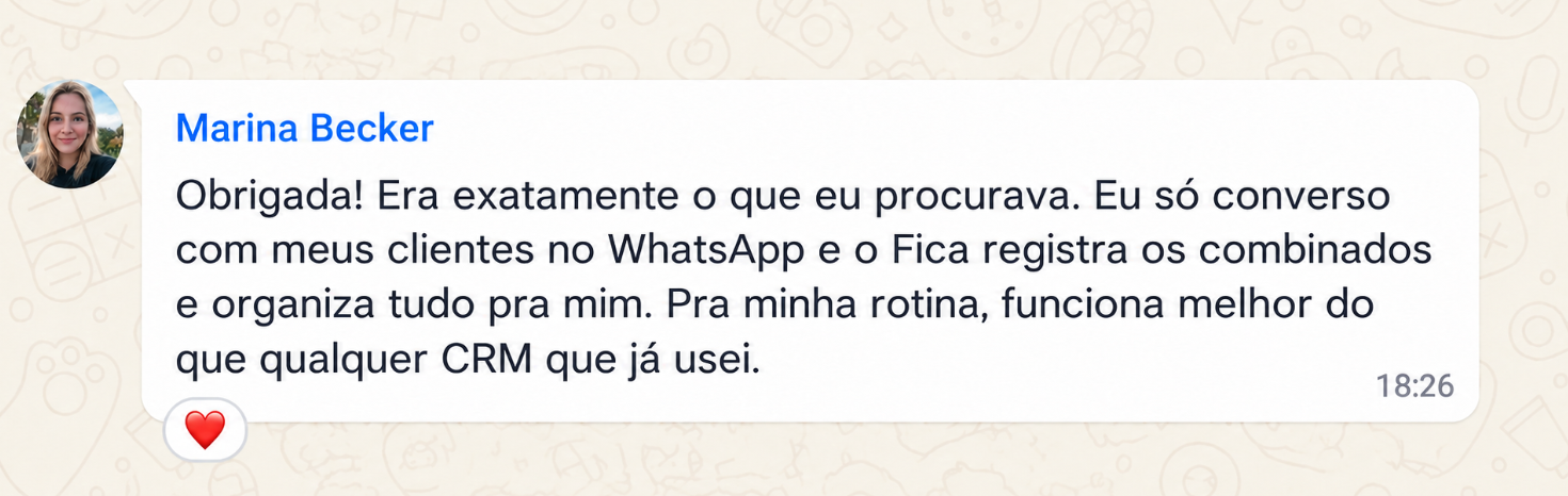 Exemplo: Marina Becker. Obrigada! Era exatamente o que eu procurava. Eu só converso com meus clientes no WhatsApp e o Fica registra os combinados e organiza tudo pra mim. Pra minha rotina, funciona melhor do que qualquer CRM que já usei.