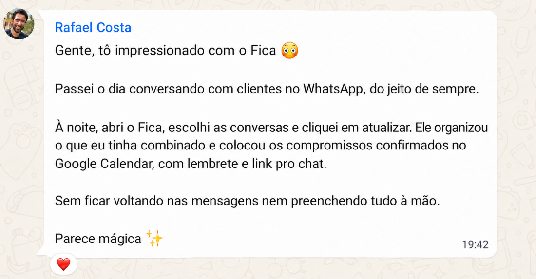 Exemplo: Rafael Costa. Gente, tô impressionado com o Fica 😳  Passei o dia conversando com clientes no WhatsApp, do jeito de sempre.  À noite, abri o Fica, escolhi as conversas e cliquei em atualizar. Ele organizou o que eu tinha combinado e colocou os compromissos confirmados no Google Agenda, com lembrete e link pro chat.  Sem ficar voltando nas mensagens nem preenchendo tudo à mão.  Parece mágica ✨